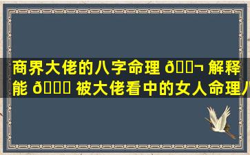 商界大佬的八字命理 🐬 解释（能 🐛 被大佬看中的女人命理八字）